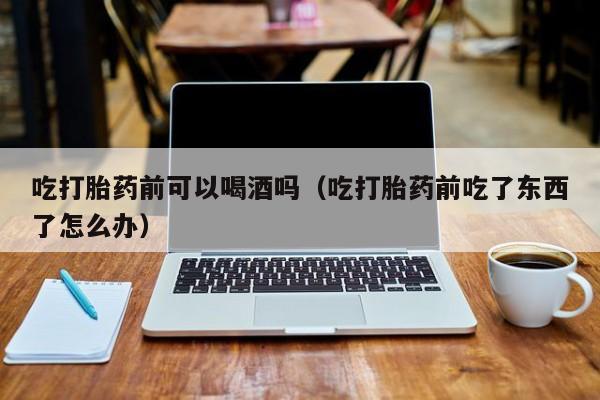 线上购买私人打胎药吃打胎药前可以喝酒吗（吃打胎药前吃了东西了怎么办）